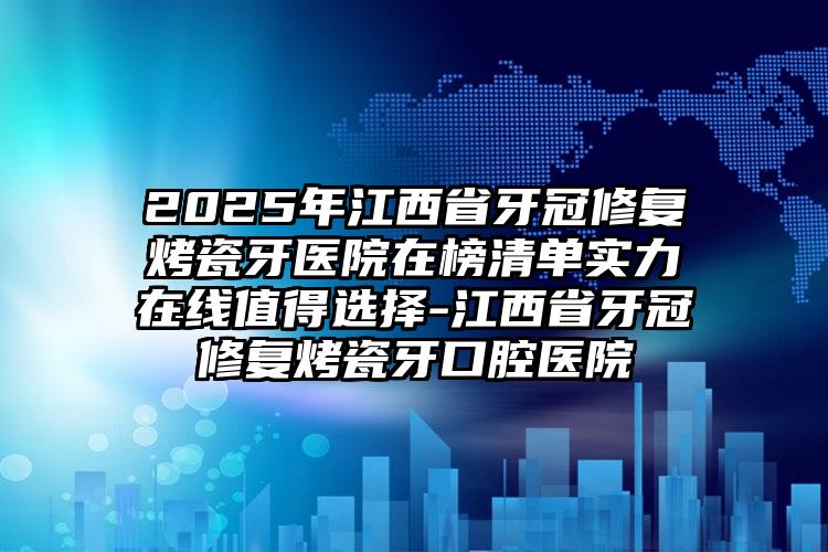 2025年江西省牙冠修复烤瓷牙医院在榜清单实力在线值得选择-江西省牙冠修复烤瓷牙口腔医院