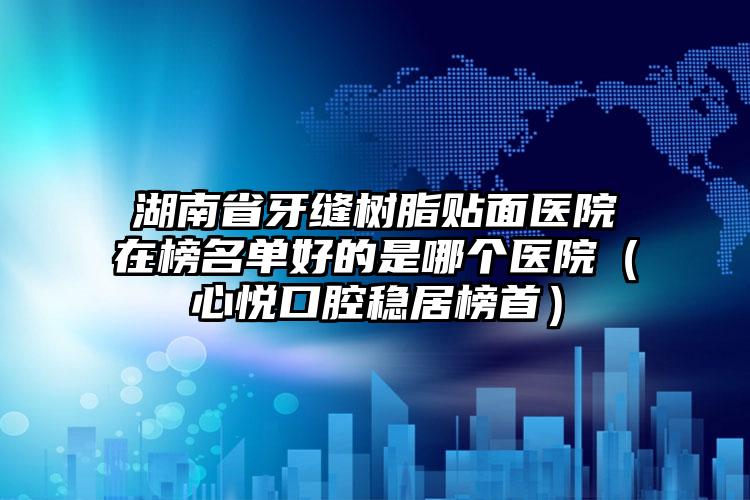 湖南省牙缝树脂贴面医院在榜名单好的是哪个医院（心悦口腔稳居榜首）