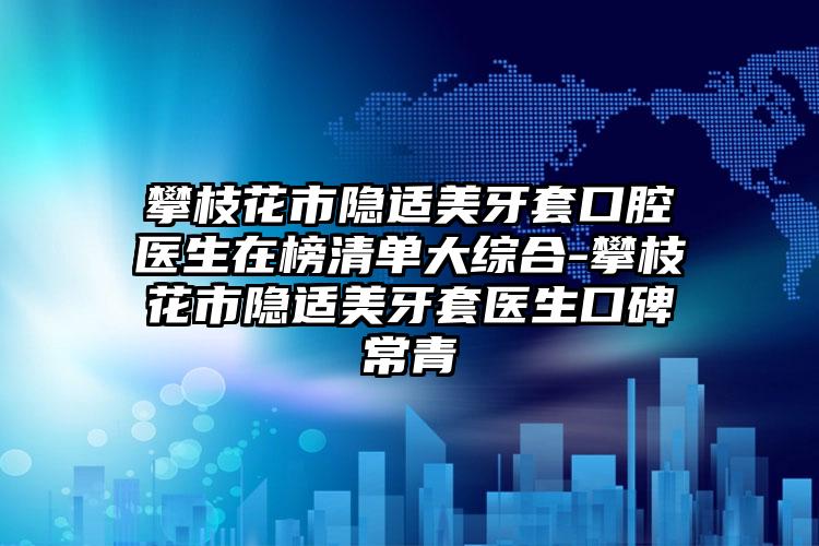 攀枝花市隐适美牙套口腔医生在榜清单大综合-攀枝花市隐适美牙套医生口碑常青