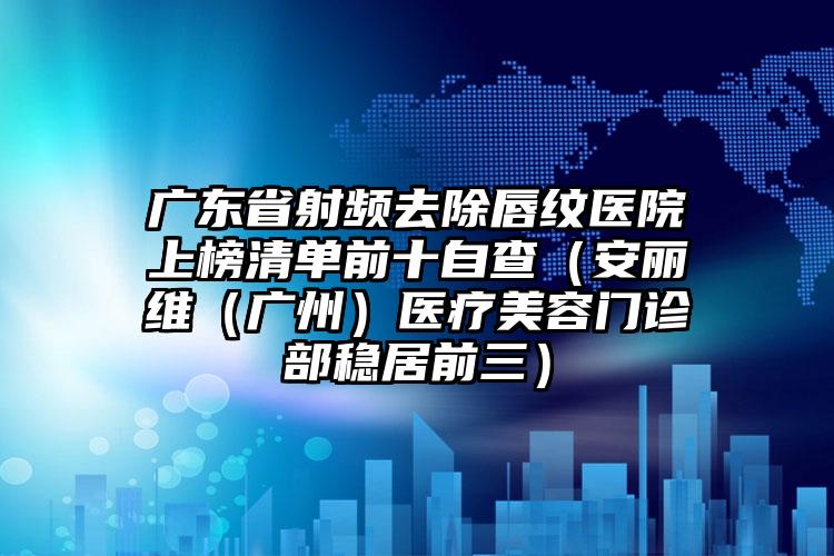 广东省射频去除唇纹医院上榜清单前十自查（安丽维（广州）医疗美容门诊部稳居前三）