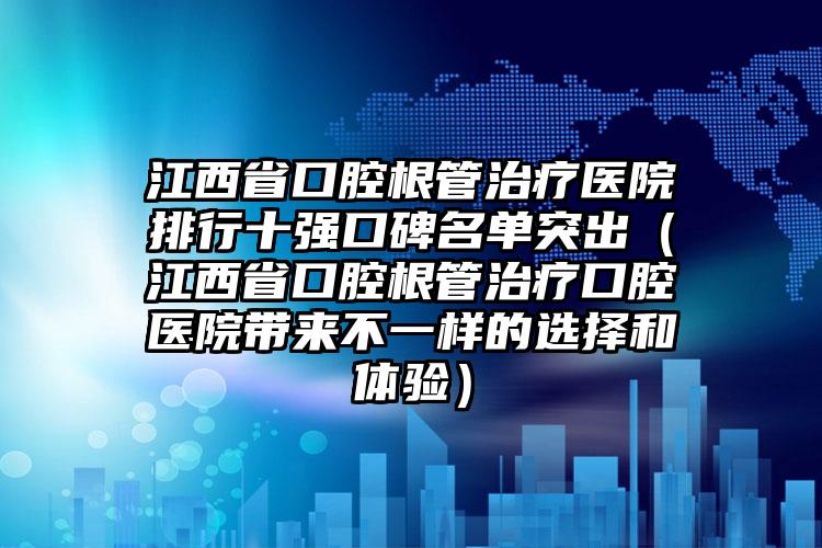 江西省口腔根管治疗医院排行十强口碑名单突出（江西省口腔根管治疗口腔医院带来不一样的选择和体验）