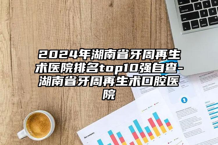 2024年湖南省牙周再生术医院排名top10强自查-湖南省牙周再生术口腔医院