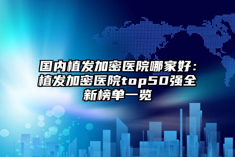 国内植发加密医院哪家好：植发加密医院top50强全新榜单一览