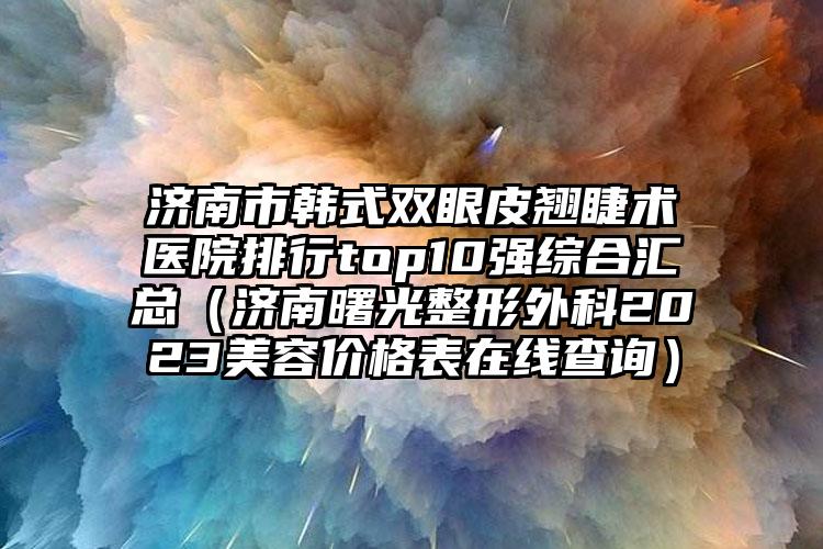 济南市韩式双眼皮翘睫术医院排行top10强综合汇总（济南曙光整形外科2023美容价格表在线查询）