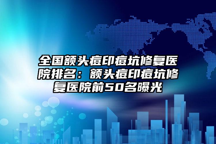 全国额头痘印痘坑修复医院排名：额头痘印痘坑修复医院前50名曝光