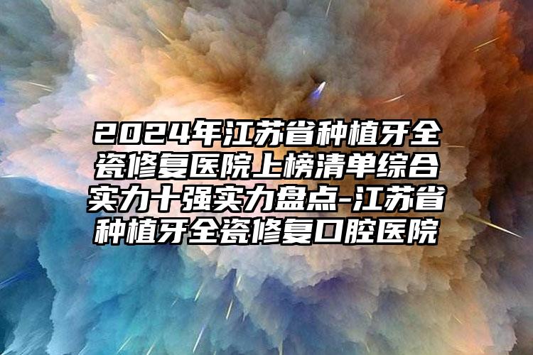 2024年江苏省种植牙全瓷修复医院上榜清单综合实力十强实力盘点-江苏省种植牙全瓷修复口腔医院