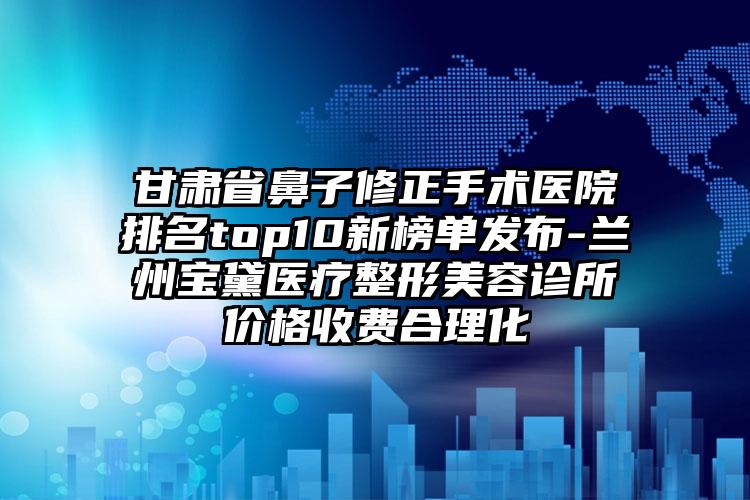 甘肃省鼻子修正手术医院排名top10新榜单发布-兰州宝黛医疗整形美容诊所价格收费合理化