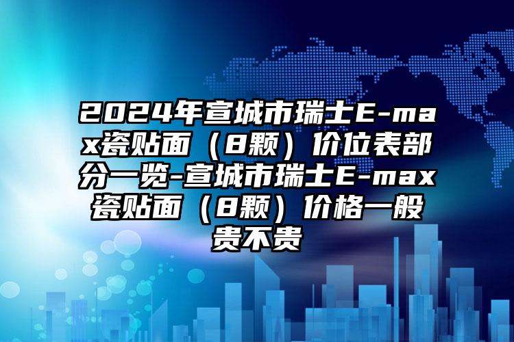 2024年宣城市瑞士E-max瓷贴面（8颗）价位表部分一览-宣城市瑞士E-max瓷贴面（8颗）价格一般贵不贵