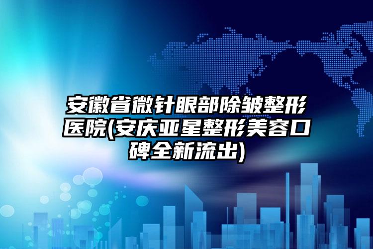 安徽省微针眼部除皱整形医院(安庆亚星整形美容口碑全新流出)