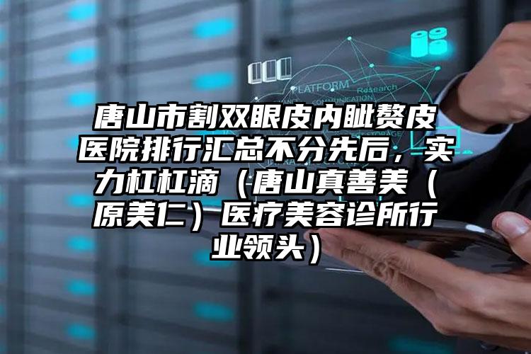 唐山市割双眼皮内眦赘皮医院排行汇总不分先后，实力杠杠滴（唐山真善美（原美仁）医疗美容诊所行业领头）