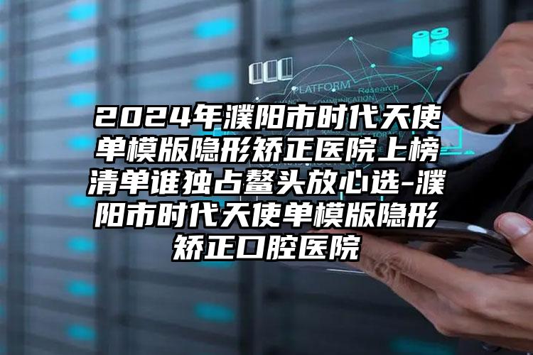 2024年濮阳市时代天使单模版隐形矫正医院上榜清单谁独占鳌头放心选-濮阳市时代天使单模版隐形矫正口腔医院