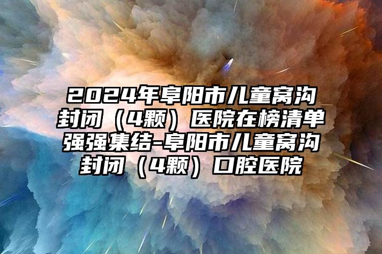 2024年阜阳市儿童窝沟封闭（4颗）医院在榜清单强强集结-阜阳市儿童窝沟封闭（4颗）口腔医院