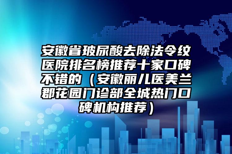 安徽省玻尿酸去除法令纹医院排名榜推荐十家口碑不错的（安徽丽儿医美兰郡花园门诊部全城热门口碑机构推荐）