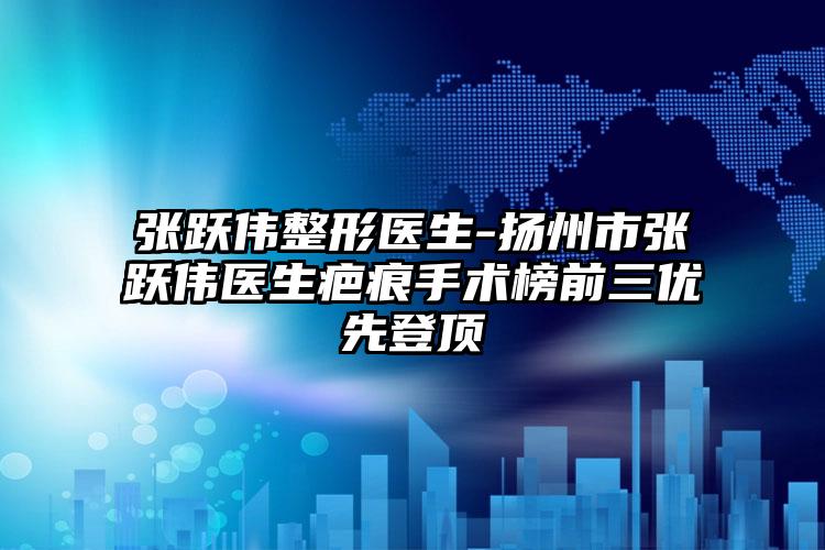 张跃伟整形医生-扬州市张跃伟医生疤痕手术榜前三优先登顶