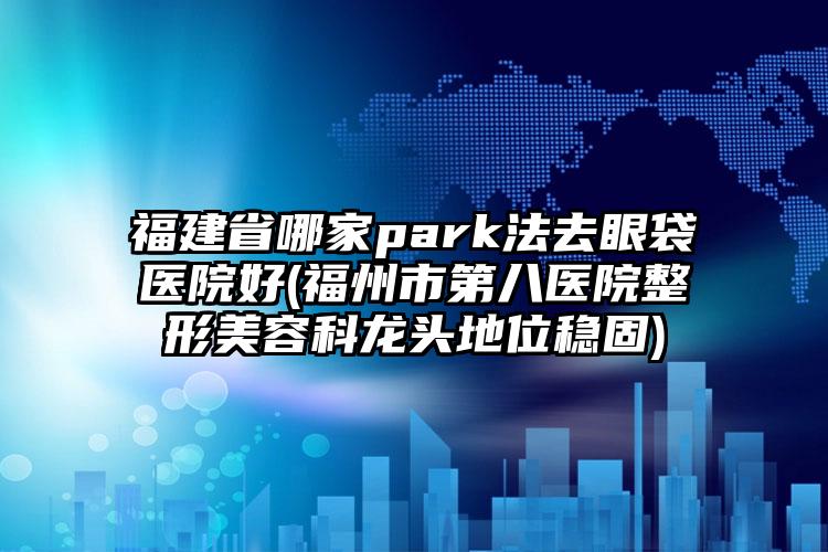 福建省哪家park法去眼袋医院好(福州市第八医院整形美容科龙头地位稳固)