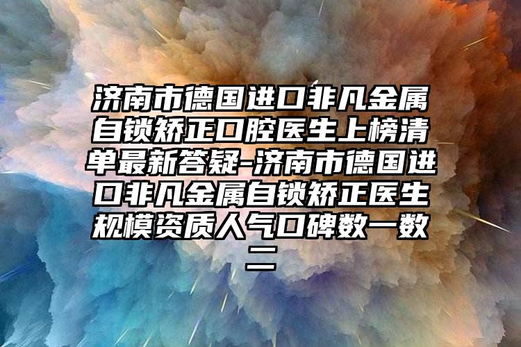 济南市德国进口非凡金属自锁矫正口腔医生上榜清单最新答疑-济南市德国进口非凡金属自锁矫正医生规模资质人气口碑数一数二