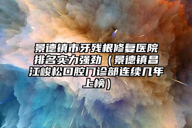 景德镇市牙残根修复医院排名实力强劲（景德镇昌江峻松口腔门诊部连续几年上榜）