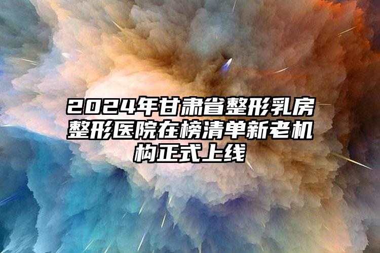 2024年甘肃省整形乳房整形医院在榜清单新老机构正式上线