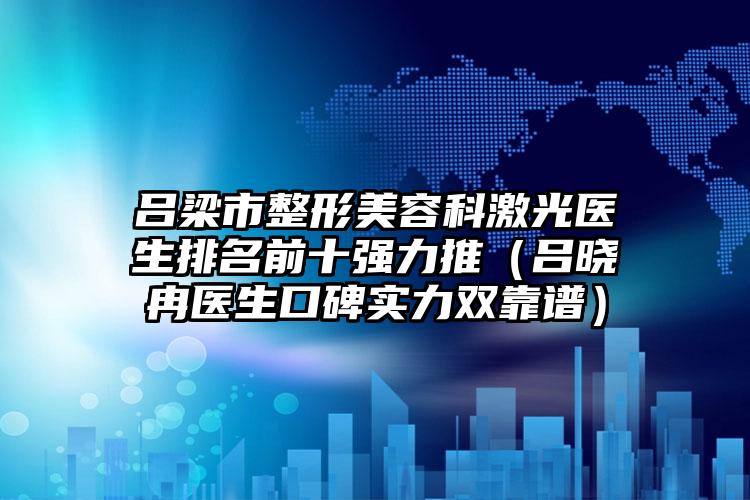 吕梁市整形美容科激光医生排名前十强力推（吕晓冉医生口碑实力双靠谱）