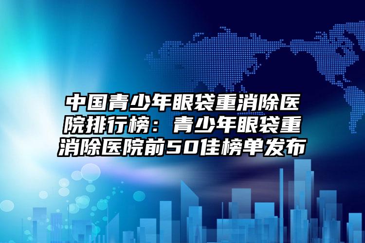 中国青少年眼袋重消除医院排行榜：青少年眼袋重消除医院前50佳榜单发布