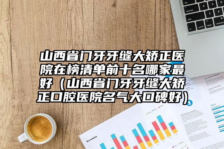 山西省门牙牙缝大矫正医院在榜清单前十名哪家最好（山西省门牙牙缝大矫正口腔医院名气大口碑好）