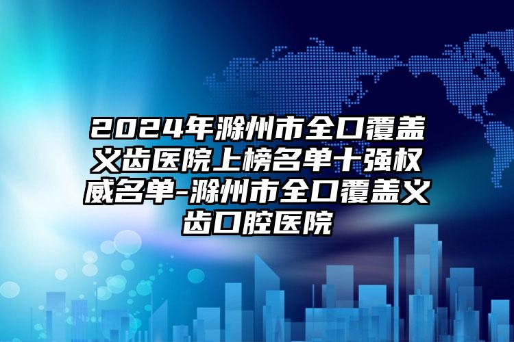 2024年滁州市全口覆盖义齿医院上榜名单十强权威名单-滁州市全口覆盖义齿口腔医院