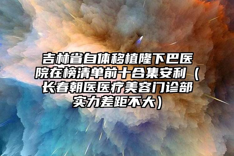 吉林省自体移植隆下巴医院在榜清单前十合集安利（长春朝医医疗美容门诊部实力差距不大）