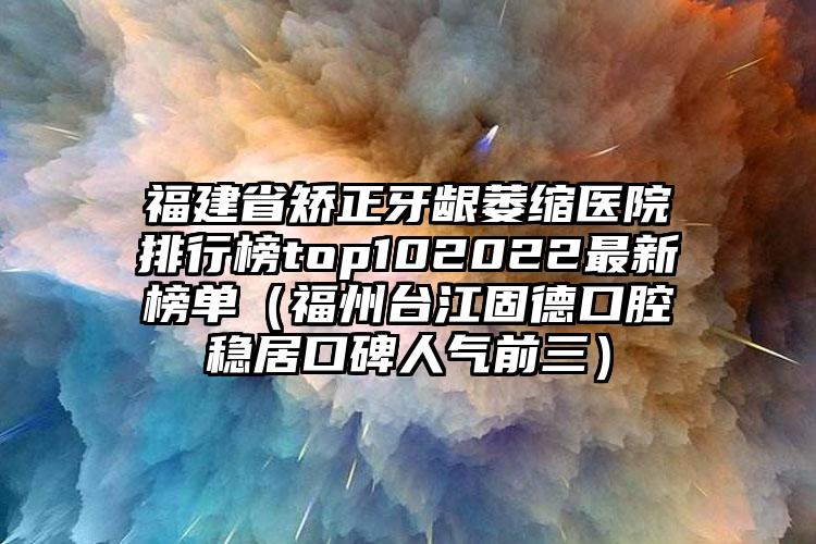 福建省矫正牙龈萎缩医院排行榜top102022最新榜单（福州台江固德口腔稳居口碑人气前三）