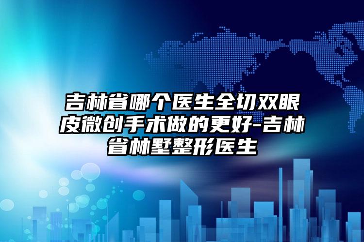 吉林省哪个医生全切双眼皮微创手术做的更好-吉林省林墅整形医生