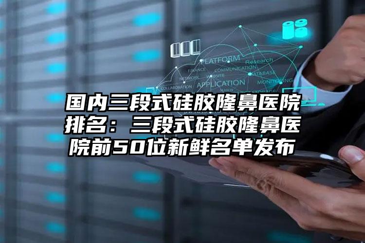 国内三段式硅胶隆鼻医院排名：三段式硅胶隆鼻医院前50位新鲜名单发布