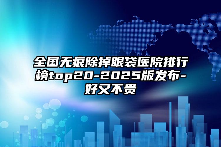 全国无痕除掉眼袋医院排行榜top20-2025版发布-好又不贵