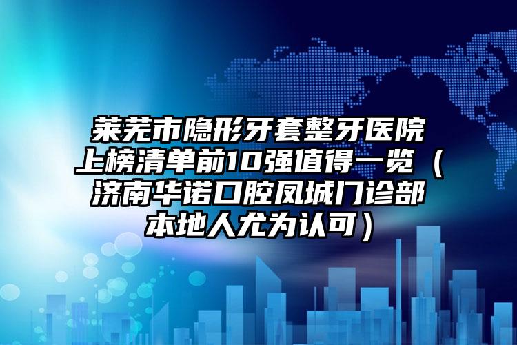 莱芜市隐形牙套整牙医院上榜清单前10强值得一览（济南华诺口腔凤城门诊部本地人尤为认可）