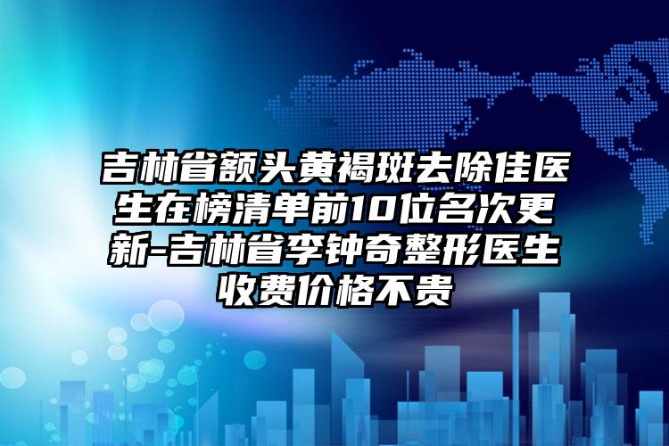 吉林省额头黄褐斑去除佳医生在榜清单前10位名次更新-吉林省李钟奇整形医生收费价格不贵