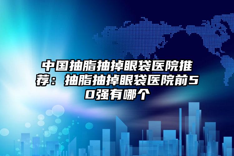 中国抽脂抽掉眼袋医院推荐：抽脂抽掉眼袋医院前50强有哪个