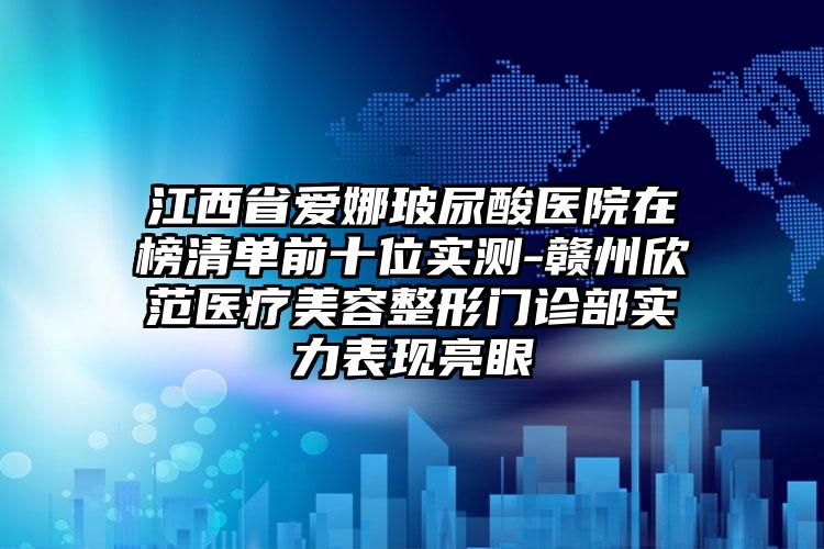 江西省爱娜玻尿酸医院在榜清单前十位实测-赣州欣范医疗美容整形门诊部实力表现亮眼