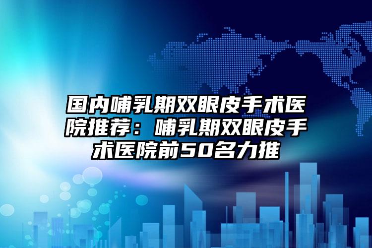 国内哺乳期双眼皮手术医院推荐：哺乳期双眼皮手术医院前50名力推