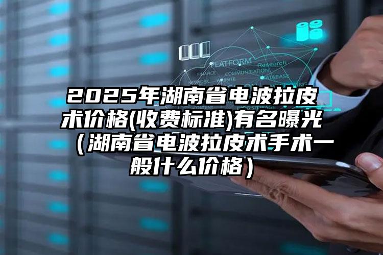 2025年湖南省电波拉皮术价格(收费标准)有名曝光（湖南省电波拉皮术手术一般什么价格）