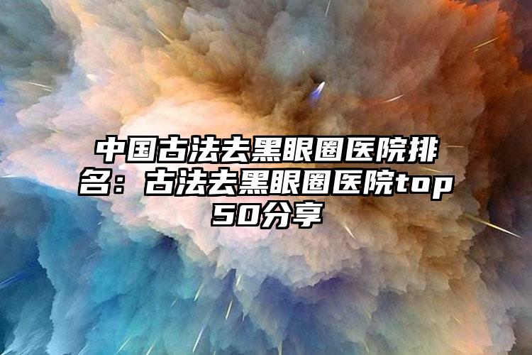 中国古法去黑眼圈医院排名：古法去黑眼圈医院top50分享