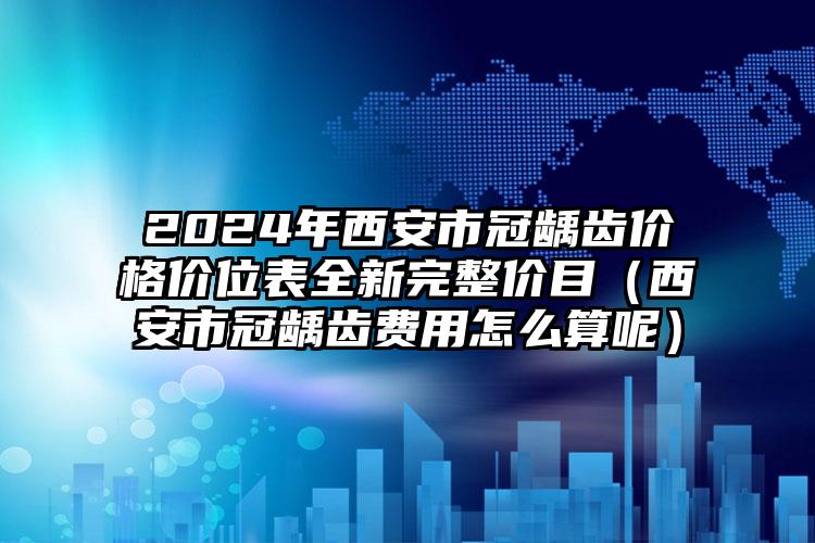 2024年西安市冠龋齿价格价位表全新完整价目（西安市冠龋齿费用怎么算呢）