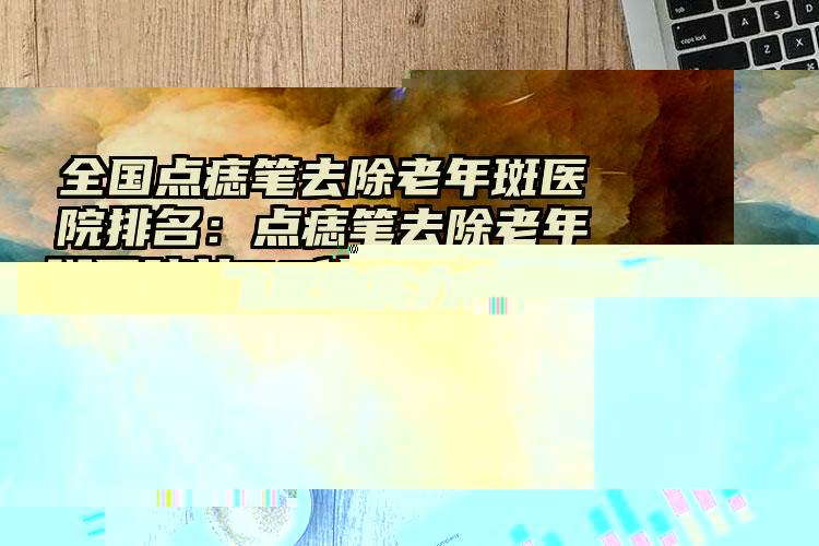 全国点痣笔去除老年斑医院排名：点痣笔去除老年斑医院前50佳新榜单发布