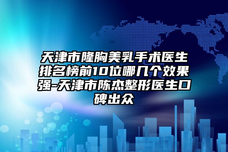 天津市隆胸美乳手术医生排名榜前10位哪几个效果强-天津市陈杰整形医生口碑出众