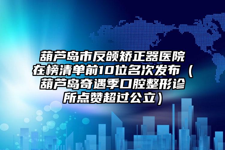 葫芦岛市反颌矫正器医院在榜清单前10位名次发布（葫芦岛奇遇季口腔整形诊所点赞超过公立）