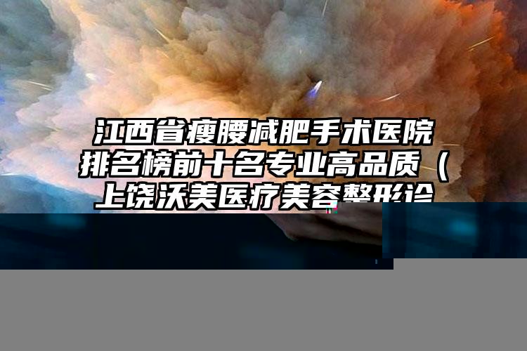 江西省瘦腰减肥手术医院排名榜前十名专业高品质（上饶沃美医疗美容整形诊所圈内大拿）