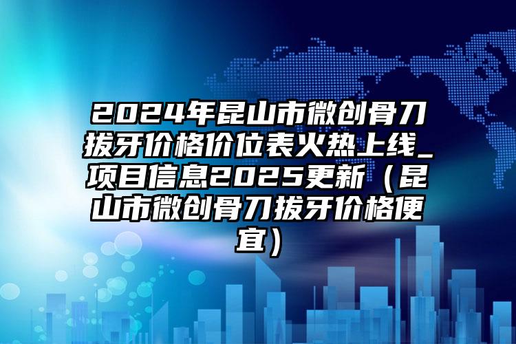 2024年昆山市微创骨刀拔牙价格价位表火热上线_项目信息2025更新（昆山市微创骨刀拔牙价格便宜）