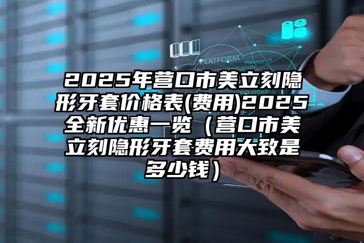 2025年营口市美立刻隐形牙套价格表(费用)2025全新优惠一览（营口市美立刻隐形牙套费用大致是多少钱）