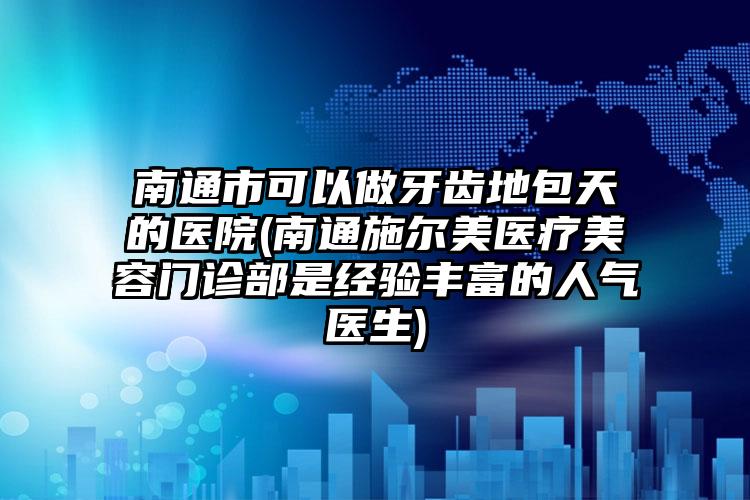 南通市可以做牙齿地包天的医院(南通施尔美医疗美容门诊部是经验丰富的人气医生)