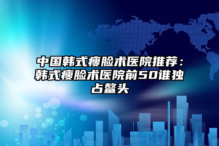 中国韩式瘦脸术医院推荐：韩式瘦脸术医院前50谁独占鳌头