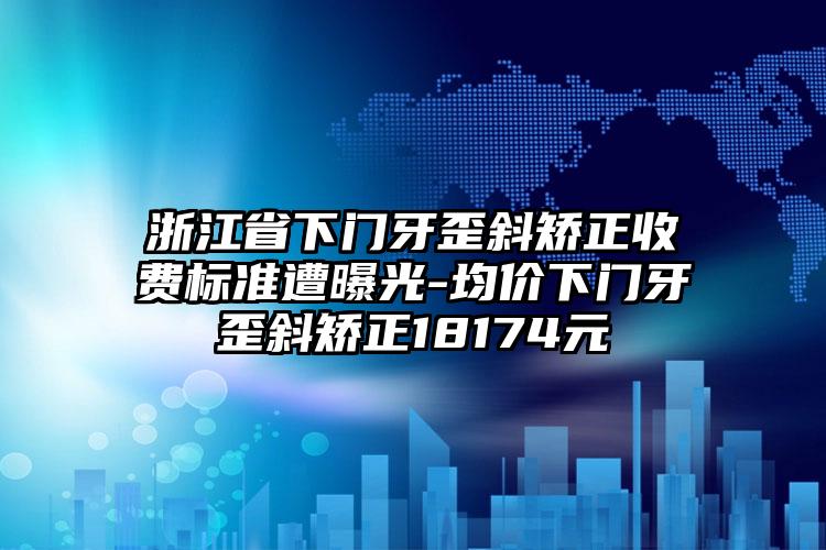 浙江省下门牙歪斜矫正收费标准遭曝光-均价下门牙歪斜矫正18174元