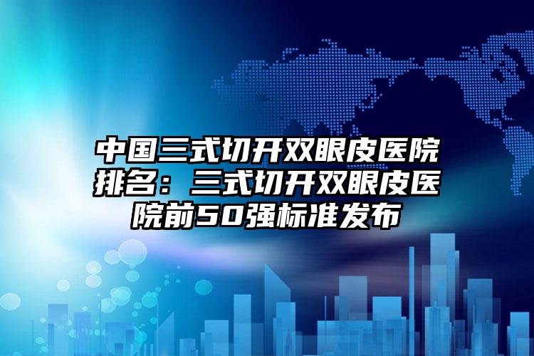 中国三式切开双眼皮医院排名：三式切开双眼皮医院前50强标准发布