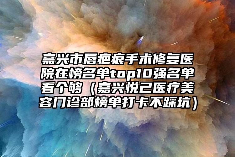 嘉兴市唇疤痕手术修复医院在榜名单top10强名单看个够（嘉兴悦己医疗美容门诊部榜单打卡不踩坑）